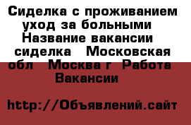Сиделка с проживанием (уход за больными) › Название вакансии ­ сиделка - Московская обл., Москва г. Работа » Вакансии   